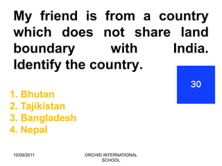 My friend is from a country
which does not share land
boundary        with  India.
Identify the country.

1. Bhutan
2. Tajikistan
3. Bangladesh
4. Nepal

10/09/2011      ORCHID INTERNATIONAL
                      SCHOOL
 