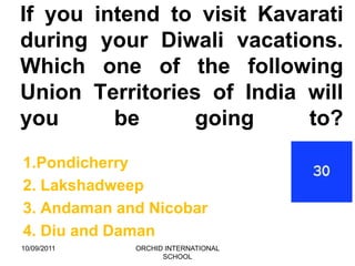 If you intend to visit Kavarati
during your Diwali vacations.
Which one of the following
Union Territories of India will
you      be     going      to?
1.Pondicherry
2. Lakshadweep
3. Andaman and Nicobar
4. Diu and Daman
10/09/2011   ORCHID INTERNATIONAL
                   SCHOOL
 