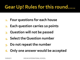 1.     Four questions for each house
2.     Each question carries 10 points
3.     Question will not be passed
4.     Select the Question number
5.     Do not repeat the number
6.     Only one answer would be accepted
10/09/2011     ORCHID INTERNATIONAL SCHOOL
 