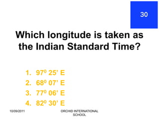 Which longitude is taken as
   the Indian Standard Time?

             1.   970 25’ E
             2.   680 07’ E
             3.   770 06’ E
             4.   820 30’ E
10/09/2011               ORCHID INTERNATIONAL
                               SCHOOL
 