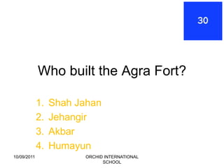 Who built the Agra Fort?

             1.   Shah Jahan
             2.   Jehangir
             3.   Akbar
             4.   Humayun
10/09/2011               ORCHID INTERNATIONAL
                               SCHOOL
 
