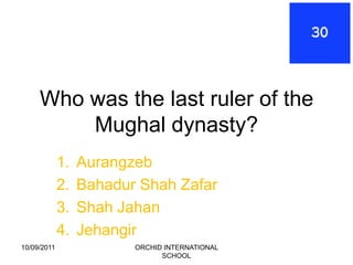 Who was the last ruler of the
         Mughal dynasty?
             1.   Aurangzeb
             2.   Bahadur Shah Zafar
             3.   Shah Jahan
             4.   Jehangir
10/09/2011               ORCHID INTERNATIONAL
                               SCHOOL
 