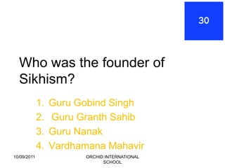 Who was the founder of
  Sikhism?
             1.   Guru Gobind Singh
             2.   Guru Granth Sahib
             3.   Guru Nanak
             4.   Vardhamana Mahavir
10/09/2011               ORCHID INTERNATIONAL
                               SCHOOL
 