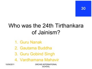 Who was the 24th Tirthankara
          of Jainism?
             1.   Guru Nanak
             2.   Gautama Buddha
             3.   Guru Gobind Singh
             4.   Vardhamana Mahavir
10/09/2011               ORCHID INTERNATIONAL
                               SCHOOL
 