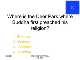 Where is the Deer Park where
    Buddha first preached his
              religion?
             1.   Benaras
             2.   Mathura
             3.   Sarnath
             4.   Lumbini
10/09/2011              ORCHID INTERNATIONAL
                              SCHOOL
 