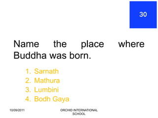 Name the place                               where
  Buddha was born.
             1.   Sarnath
             2.   Mathura
             3.   Lumbini
             4.   Bodh Gaya
10/09/2011              ORCHID INTERNATIONAL
                              SCHOOL
 