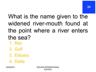 What is the name given to the
  widened river-mouth found at
  the point where a river enters
  the sea?
   1.    Bay
   2.    Gulf
   3.    Estuary
   4.    Delta
10/09/2011         ORCHID INTERNATIONAL
                         SCHOOL
 