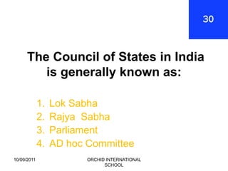 The Council of States in India
         is generally known as:

             1.   Lok Sabha
             2.   Rajya Sabha
             3.   Parliament
             4.   AD hoc Committee
10/09/2011               ORCHID INTERNATIONAL
                               SCHOOL
 