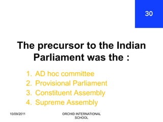 The precursor to the Indian
       Parliament was the :
             1.   AD hoc committee
             2.   Provisional Parliament
             3.   Constituent Assembly
             4.   Supreme Assembly
10/09/2011                ORCHID INTERNATIONAL
                                SCHOOL
 