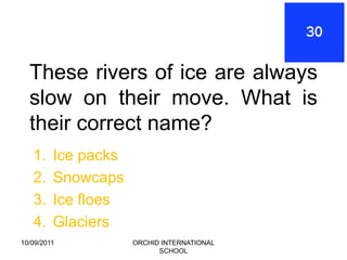 These rivers of ice are always
  slow on their move. What is
  their correct name?
   1.    Ice packs
   2.    Snowcaps
   3.    Ice floes
   4.    Glaciers
10/09/2011           ORCHID INTERNATIONAL
                           SCHOOL
 