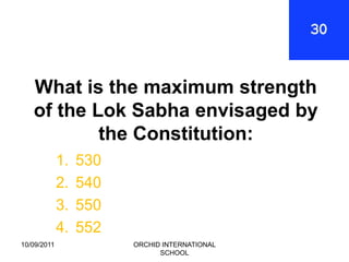 What is the maximum strength
   of the Lok Sabha envisaged by
           the Constitution:
             1.   530
             2.   540
             3.   550
             4.   552
10/09/2011              ORCHID INTERNATIONAL
                              SCHOOL
 