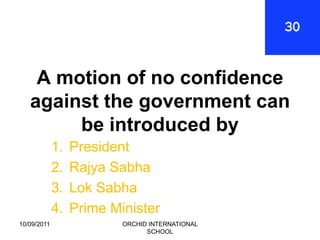 A motion of no confidence
   against the government can
        be introduced by
             1.   President
             2.   Rajya Sabha
             3.   Lok Sabha
             4.   Prime Minister
10/09/2011                ORCHID INTERNATIONAL
                                SCHOOL
 