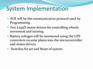 System Implementation
 AVR will be the communication protocol used by
Programming .
 Two L293D motor drivers for controlling wheels
movement and turning.
 Battery voltages will be monitored using the UPS
converters via solar plates into the microcontroller
and motor drivers.
 Switches for set and Reset of system.
 