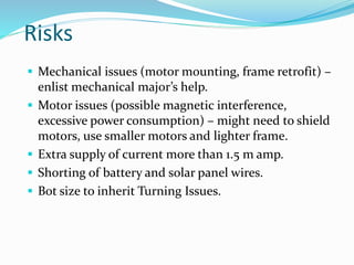 Risks
 Mechanical issues (motor mounting, frame retrofit) –
enlist mechanical major’s help.
 Motor issues (possible magnetic interference,
excessive power consumption) – might need to shield
motors, use smaller motors and lighter frame.
 Extra supply of current more than 1.5 m amp.
 Shorting of battery and solar panel wires.
 Bot size to inherit Turning Issues.
 