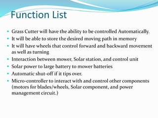 Function List
 Grass Cutter will have the ability to be controlled Automatically.
 It will be able to store the desired moving path in memory
 It will have wheels that control forward and backward movement
as well as turning
 Interaction between mower, Solar station, and control unit
 Solar power to large battery to mower batteries
 Automatic shut-off if it tips over.
 Micro-controller to interact with and control other components
(motors for blades/wheels, Solar component, and power
management circuit.)
 