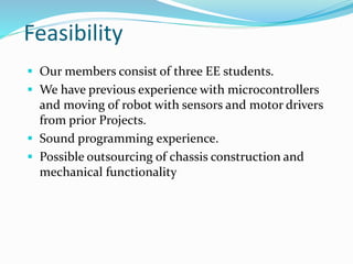 Feasibility
 Our members consist of three EE students.
 We have previous experience with microcontrollers
and moving of robot with sensors and motor drivers
from prior Projects.
 Sound programming experience.
 Possible outsourcing of chassis construction and
mechanical functionality
 