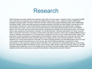 Research
Radio Podcasts are similar to Radio Documentary’s, they offer a lot more range, in regards to topic, for example the BBC
have produced a lot of podcast’s you can get many different types, factual, music, comedy and drama. BBC Radio 1,
produced a podcast called “Life Hacks” that looks at factual, real life issues that are effecting people, Sex, Relationships
and Mental Health, I have found after listening to podcasts produced by the BBC and other people, that they tend to be
quite relaxed, and informal. I have produced both a podcast and documentary before and explored both, creating a
documentary for the topic I want to cover would be best, because I have watched documentary’s from lots of different
people, and I have seen how they present themselves and help get the message of the documentary across, with having
done a radio podcast and documentary in the past, I am familiar with both, it would be beneficial to me I think, to put the
skills on show that I have learnt, and doing it in this format would help me do that. There’s also something different when it
comes to watching a documentary on TV and listening to a podcast, first of all, one has visuals and the other doesn’t, and
listening to a radio documentary or podcast gives you the freedom to create any image in your head that you want. Also
radio documentary making has been around for years and is widely used as a form of audio expression, I have also
decided to do it in this format, because I think that I can make a thought provoking, and educational piece and as I’ve said,
a documentary would be the best way to put this across. Also the the difference between a podcast and a radio
documentary, is that a podcast is usually a series of episodes, with a personal tone, podcast also allow you to be honest
and open-hearted and allows the listeners to part of your journey, where as with a radio documentary, there isn’t very little
interaction with the listeners, is very much already set out, and tends to be fully scripted, unlike a podcast where it is less
scripted and also with a podcast you can push the boundaries, knowing that you can edit it later on.
 