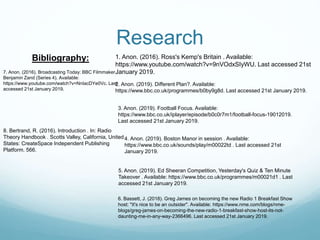 Research
1. Anon. (2016). Ross's Kemp's Britain . Available:
https://www.youtube.com/watch?v=9nVOdxSIyWU. Last accessed 21st
January 2019.
Bibliography:
2. Anon. (2019). Different Plan?. Available:
https://www.bbc.co.uk/programmes/b0by9g8d. Last accessed 21st January 2019.
3. Anon. (2019). Football Focus. Available:
https://www.bbc.co.uk/iplayer/episode/b0c0r7m1/football-focus-19012019.
Last accessed 21st January 2019.
4. Anon. (2019). Boston Manor in session . Available:
https://www.bbc.co.uk/sounds/play/m00022td . Last accessed 21st
January 2019.
5. Anon. (2019). Ed Sheeran Competition, Yesterday's Quiz & Ten Minute
Takeover . Available: https://www.bbc.co.uk/programmes/m00021d1 . Last
accessed 21st January 2019.
6. Bassett, J. (2018). Greg James on becoming the new Radio 1 Breakfast Show
host: "It's nice to be an outsider". Available: https://www.nme.com/blogs/nme-
blogs/greg-james-on-becoming-the-new-radio-1-breakfast-show-host-its-not-
daunting-me-in-any-way-2366496. Last accessed 21st January 2019.
7. Anon. (2016). Broadcasting Today: BBC Filmmaker
Benjamin Zand (Series 4). Available:
https://www.youtube.com/watch?v=NnIacDYe0Vc. Last
accessed 21st January 2019.
8. Bertrand, R. (2016). Introduction . In: Radio
Theory Handbook . Scotts Valley, California, United
States: CreateSpace Independent Publishing
Platform. 566.
 