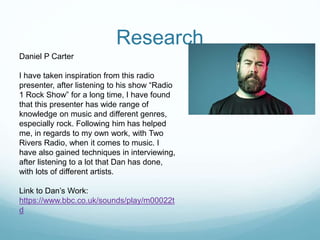 Research
Daniel P Carter
I have taken inspiration from this radio
presenter, after listening to his show “Radio
1 Rock Show” for a long time, I have found
that this presenter has wide range of
knowledge on music and different genres,
especially rock. Following him has helped
me, in regards to my own work, with Two
Rivers Radio, when it comes to music. I
have also gained techniques in interviewing,
after listening to a lot that Dan has done,
with lots of different artists.
Link to Dan’s Work:
https://www.bbc.co.uk/sounds/play/m00022t
d
 