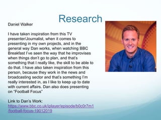 ResearchDaniel Walker
I have taken inspiration from this TV
presenter/Journalist, when it comes to
presenting in my own projects, and in the
general way Dan works, when watching BBC
Breakfast I’ve seen the way that he improvises
when things don’t go to plan, and that’s
something that I really like, the skill to be able to
do that. I have also taken inspiration from this
person, because they work in the news and
broadcasting sector and that’s something I’m
really interested in, as I like to keep up to date
with current affairs. Dan also does presenting
on “Football Focus”
Link to Dan’s Work:
https://www.bbc.co.uk/iplayer/episode/b0c0r7m1
/football-focus-19012019
 