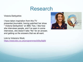 Research
Victoria Derbyshire
I have taken inspiration from this TV
presenter/Journalist, having watched her show
“ Victoria Derbyshire” on BBC Two, I like how
she interviews people, and I’ve seen in some
interviews, she doesn’t take “No” for an answer,
and getting us the answers that we all want.
Link to Victoria’s Work:
https://www.bbc.co.uk/programmes/b0by9g8d
 