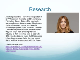 Research
Another person that I have found inspiration in
is TV Presenter, Journalist and Documentary
Filmmaker, Stacey Dooley. She has made
some really good documentary’s, I like the way
that she interviews people, and how she
thoroughly explores topics that she’s covering.
I also like the genre of topics that she covers,
they can range from exposing the wool
industry, to then becoming face to face with
ISIS. I like the backing music that Stacey uses
in her documentary’s. I also like how honest
she is and how she connects with the viewer.
Link to Stacey’s Work:
https://www.bbc.co.uk/iplayer/episode/p04t0h2
b/stacey-dooley-investigates-young-sex-for-
sale-in-japan
 