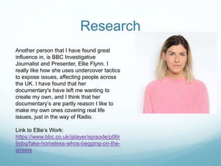 Research
Another person that I have found great
influence in, is BBC Investigative
Journalist and Presenter, Ellie Flynn. I
really like how she uses undercover tactics
to expose issues, affecting people across
the UK. I have found that her
documentary's have left me wanting to
create my own, and I think that her
documentary’s are partly reason I like to
make my own ones covering real life
issues, just in the way of Radio.
Link to Ellie’s Work:
https://www.bbc.co.uk/iplayer/episode/p06r
9xbq/fake-homeless-whos-begging-on-the-
streets
 