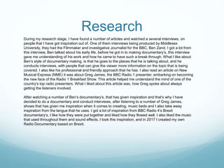 Research
During my research stage, I have found a number of articles and watched a several interviews, on
people that I have got inspiration out of. One of them interviews being produced by Middlesex
University, they had the Filmmaker and investigative Journalist for the BBC, Ben Zand, I got a lot from
this interview, Ben talked about his early life, before he got in to making documentary’s, this interview
gave me understanding of his work and how he came to have such a break through. What I like about
Ben’s style of documentary making, is that he goes to the places that he is talking about, and he
conducts interviews, with people that can give the viewer more information on the topic that is being
covered. I also like his professional and friendly approach that he has. I also read an article on New
Musical Express (NME) it was about Greg James, the BBC Radio 1 presenter, embarking on becoming
the new face of the Radio 1 Breakfast Show. This article helped me understand the mind of one of the
country’s top radio presenters. What I liked about this article was, how Greg spoke about always
getting the listeners involved.
After watching a number of Ben’s documentary’s, that has given inspiration and that’s why I have
decided to do a documentary and conduct interviews, after listening to a number of Greg James,
shows that has given me inspiration when it comes to creating, music beds and I also take away
inspiration from the langue that he uses. I got a lot of inspiration from BBC Radio 4’s Brexit
documentary’s, I like how they were put together and liked how they flowed well. I also liked the music
that used throughout them and sound effects, I took this inspiration, and in 2017 I created my own
Radio Documentary based on Brexit.
 