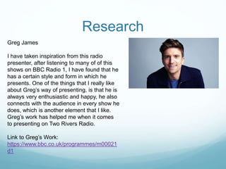 Research
Greg James
I have taken inspiration from this radio
presenter, after listening to many of of this
shows on BBC Radio 1, I have found that he
has a certain style and form in which he
presents. One of the things that I really like
about Greg’s way of presenting, is that he is
always very enthusiastic and happy, he also
connects with the audience in every show he
does, which is another element that I like.
Greg’s work has helped me when it comes
to presenting on Two Rivers Radio.
Link to Greg’s Work:
https://www.bbc.co.uk/programmes/m00021
d1
 