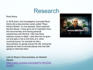 Research
Ross Kemp
In 2016 Actor, and Investigative Journalist Ross
Kemp did a documentary series called “Ross
Kemp’s Britain” on one episode, Ross explored
Alcohol Abuse. I have got a lot of inspiration from
this documentary and having personal
experiences with Alcohol. I like how Ross
explores issues in detail, I also like how he goes
out and gets in the to the thick of it, when
covering issues, for example he did a
documentary on gangs across the UK, during the
episode he went to several places and met with
gangs to interview them.
Link to Ross’s Documentary on Alcohol
Abuse:
https://www.youtube.com/watch?v=9nVOdx
SIyWU
 