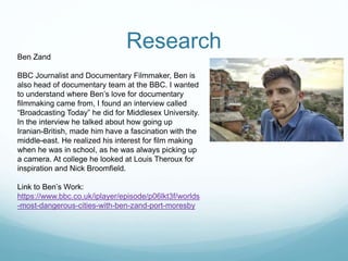 Research
Ben Zand
BBC Journalist and Documentary Filmmaker, Ben is
also head of documentary team at the BBC. I wanted
to understand where Ben’s love for documentary
filmmaking came from, I found an interview called
“Broadcasting Today” he did for Middlesex University.
In the interview he talked about how going up
Iranian-British, made him have a fascination with the
middle-east. He realized his interest for film making
when he was in school, as he was always picking up
a camera. At college he looked at Louis Theroux for
inspiration and Nick Broomfield.
Link to Ben’s Work:
https://www.bbc.co.uk/iplayer/episode/p06lkt3f/worlds
-most-dangerous-cities-with-ben-zand-port-moresby
 