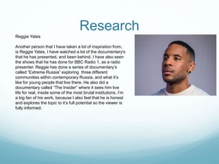 Research
Reggie Yates
Another person that I have taken a lot of inspiration from,
is Reggie Yates, I have watched a lot of the documentary's
that he has presented, and been behind. I have also seen
the shows that he has done for BBC Radio 1, as a radio
presenter. Reggie has done a series of documentary’s
called “Extreme Russia” exploring three different
communities within contemporary Russia, and what it’s
like for young people that live there. He also did a
documentary called “The Insider” where it sees him live
life for real, inside some of the most brutal institutions. I’m
a big fan of his work, because I also feel that he is honest
and explores the topic to it’s full potential so the viewer is
fully informed.
 