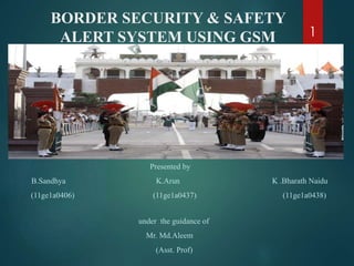 BORDER SECURITY & SAFETY
ALERT SYSTEM USING GSM
Presented by
B.Sandhya K.Arun K .Bharath Naidu
(11ge1a0406) (11ge1a0437) (11ge1a0438)
under the guidance of
Mr. Md.Aleem
(Asst. Prof)
1
 