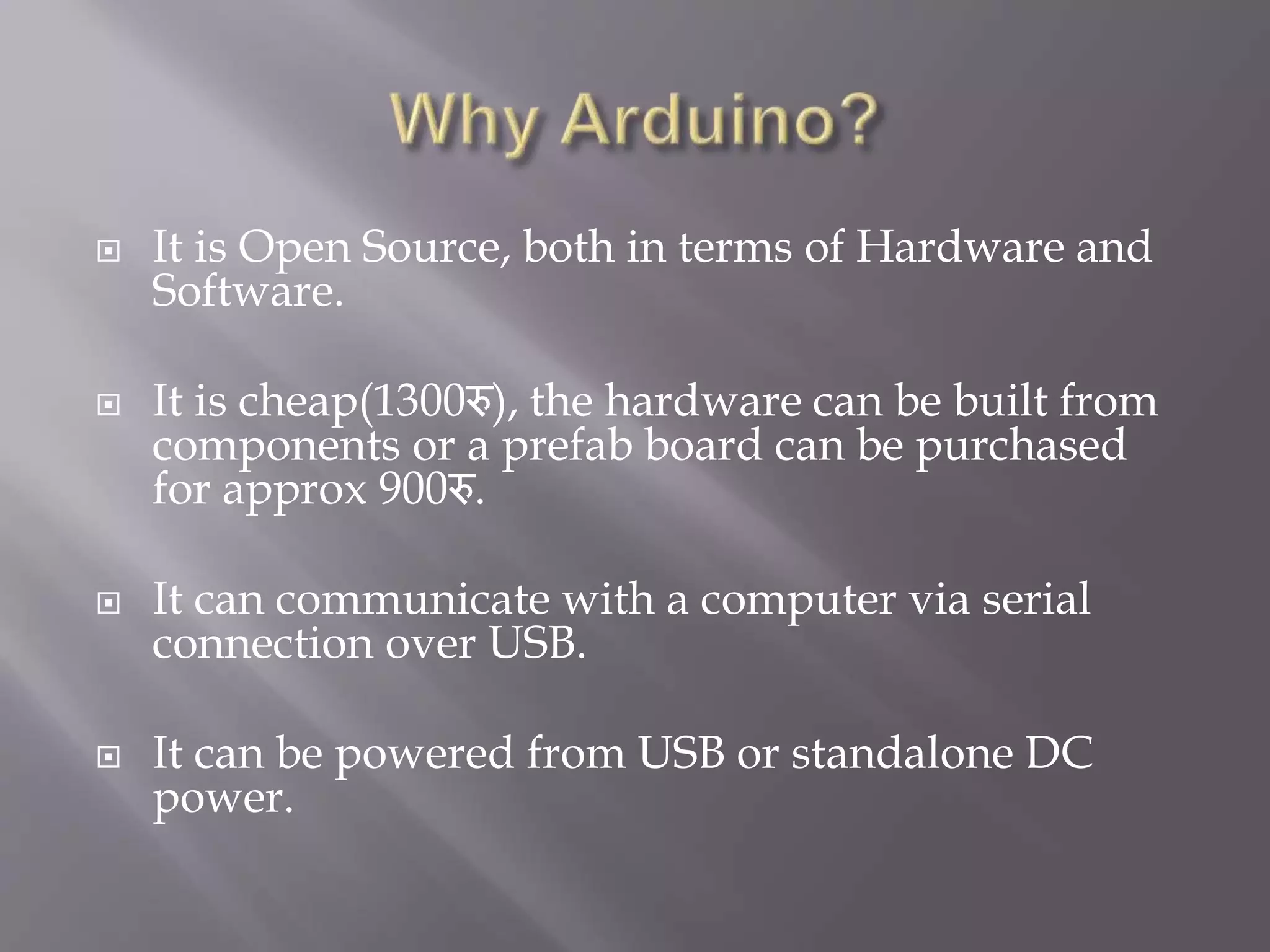  It is Open Source, both in terms of Hardware and
Software.
 It is cheap(1300रु), the hardware can be built from
components or a prefab board can be purchased
for approx 900रु.
 It can communicate with a computer via serial
connection over USB.
 It can be powered from USB or standalone DC
power.
 