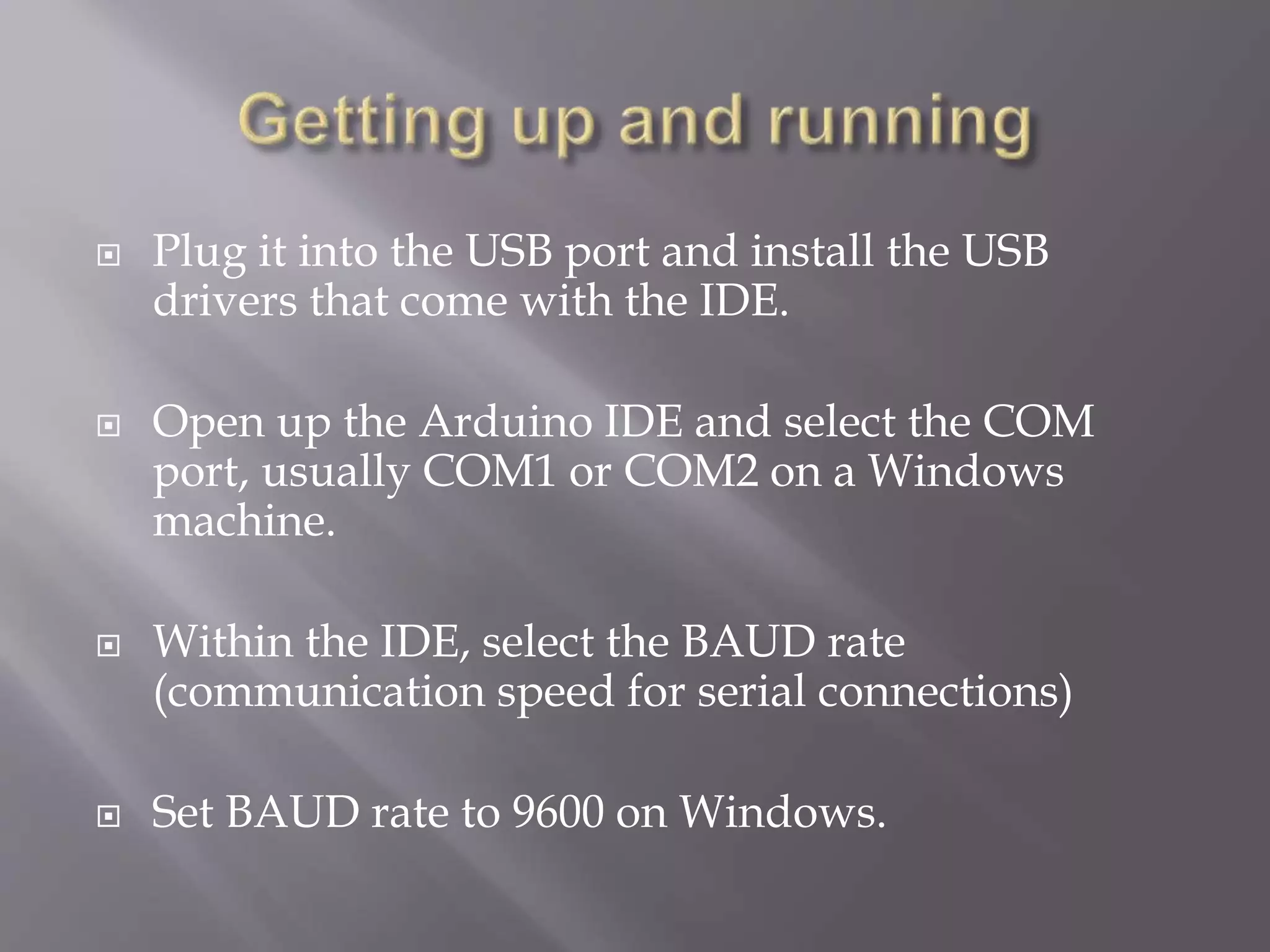  Plug it into the USB port and install the USB
drivers that come with the IDE.
 Open up the Arduino IDE and select the COM
port, usually COM1 or COM2 on a Windows
machine.
 Within the IDE, select the BAUD rate
(communication speed for serial connections)
 Set BAUD rate to 9600 on Windows.
 