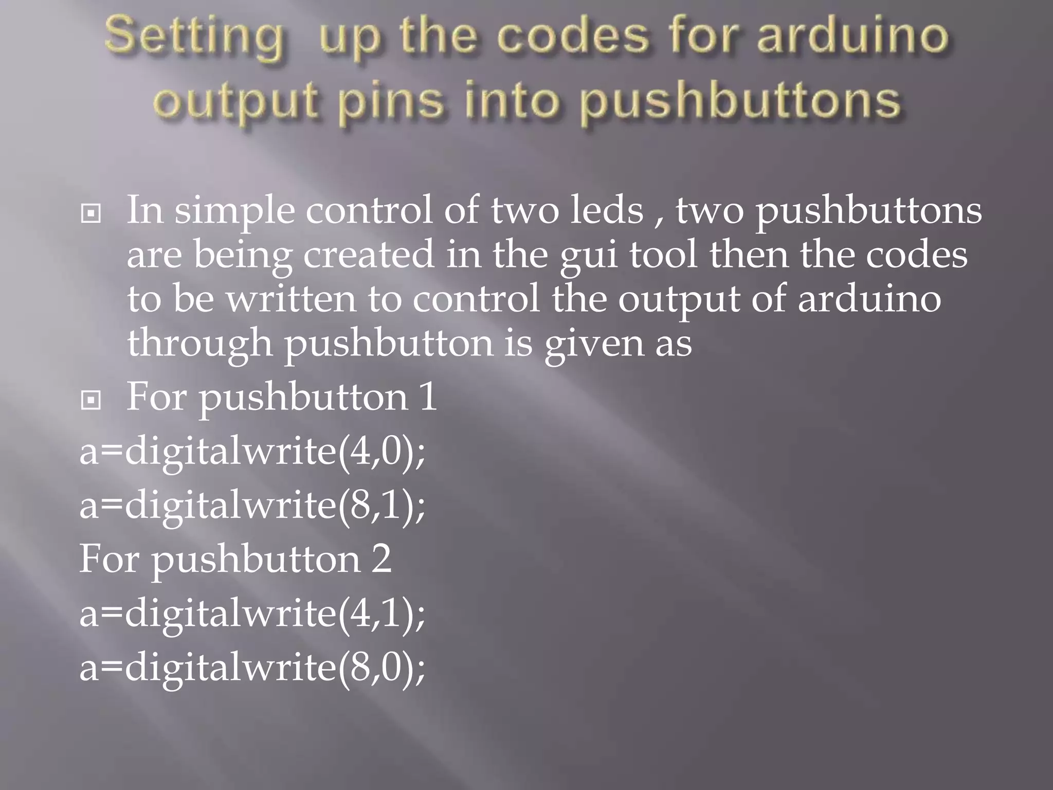  In simple control of two leds , two pushbuttons
are being created in the gui tool then the codes
to be written to control the output of arduino
through pushbutton is given as
 For pushbutton 1
a=digitalwrite(4,0);
a=digitalwrite(8,1);
For pushbutton 2
a=digitalwrite(4,1);
a=digitalwrite(8,0);
 
