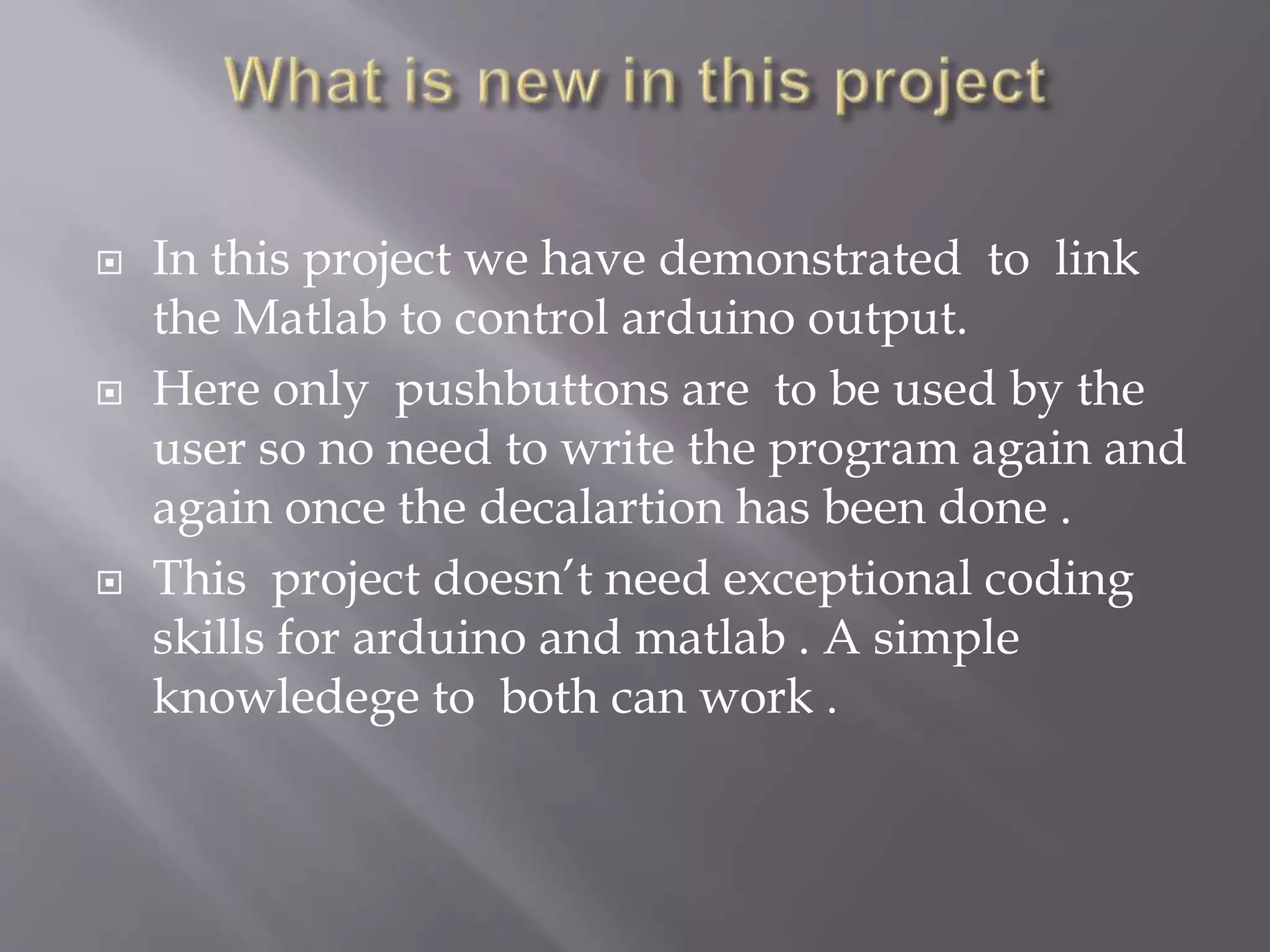  In this project we have demonstrated to link
the Matlab to control arduino output.
 Here only pushbuttons are to be used by the
user so no need to write the program again and
again once the decalartion has been done .
 This project doesn’t need exceptional coding
skills for arduino and matlab . A simple
knowledege to both can work .
 