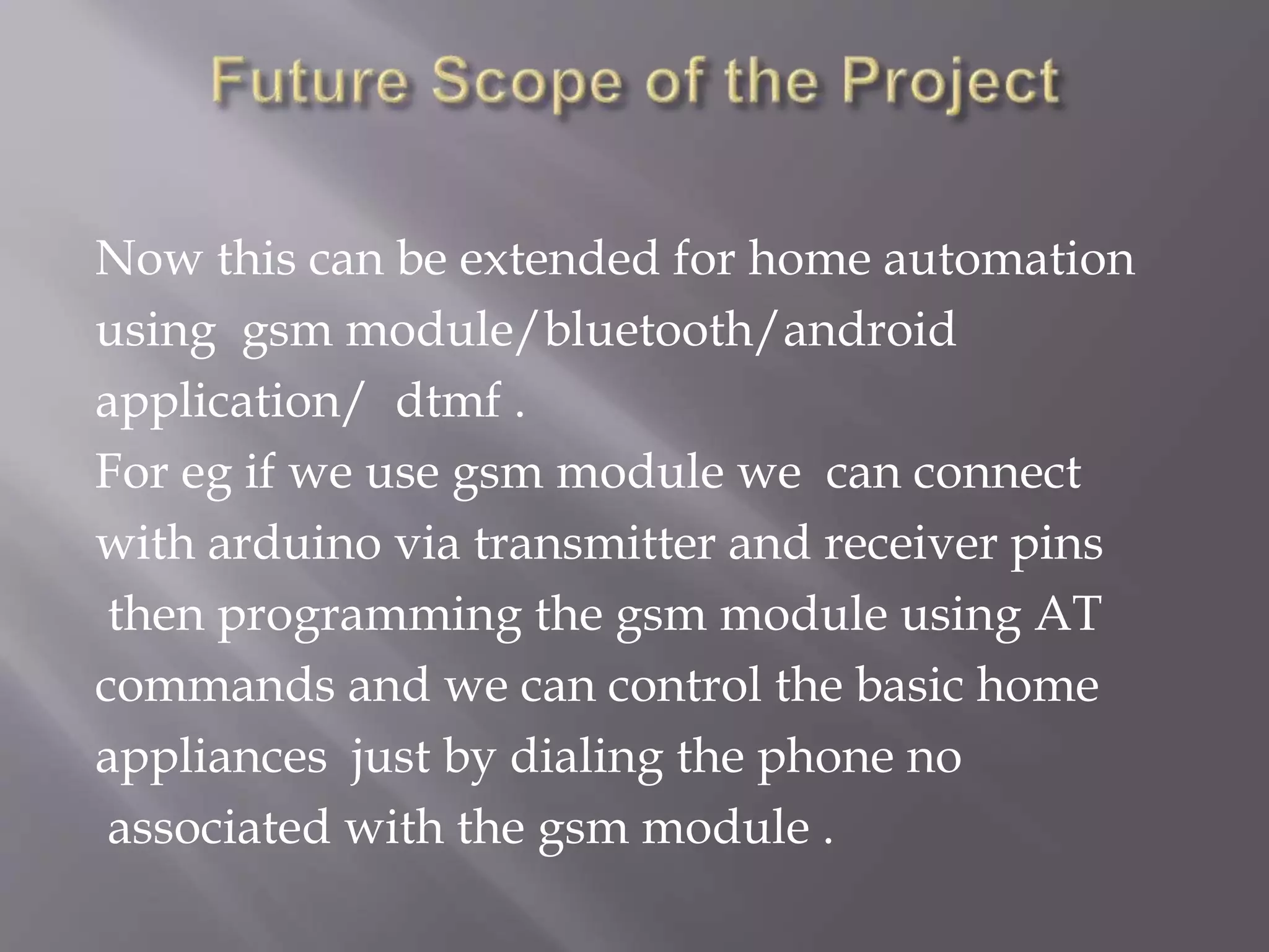 Now this can be extended for home automation
using gsm module/bluetooth/android
application/ dtmf .
For eg if we use gsm module we can connect
with arduino via transmitter and receiver pins
then programming the gsm module using AT
commands and we can control the basic home
appliances just by dialing the phone no
associated with the gsm module .
 