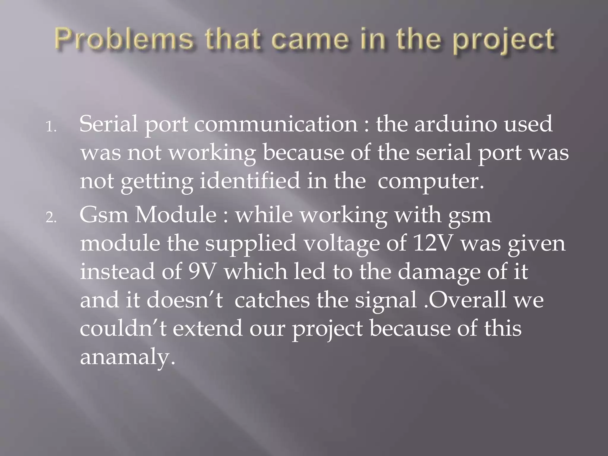 1. Serial port communication : the arduino used
was not working because of the serial port was
not getting identified in the computer.
2. Gsm Module : while working with gsm
module the supplied voltage of 12V was given
instead of 9V which led to the damage of it
and it doesn’t catches the signal .Overall we
couldn’t extend our project because of this
anamaly.
 