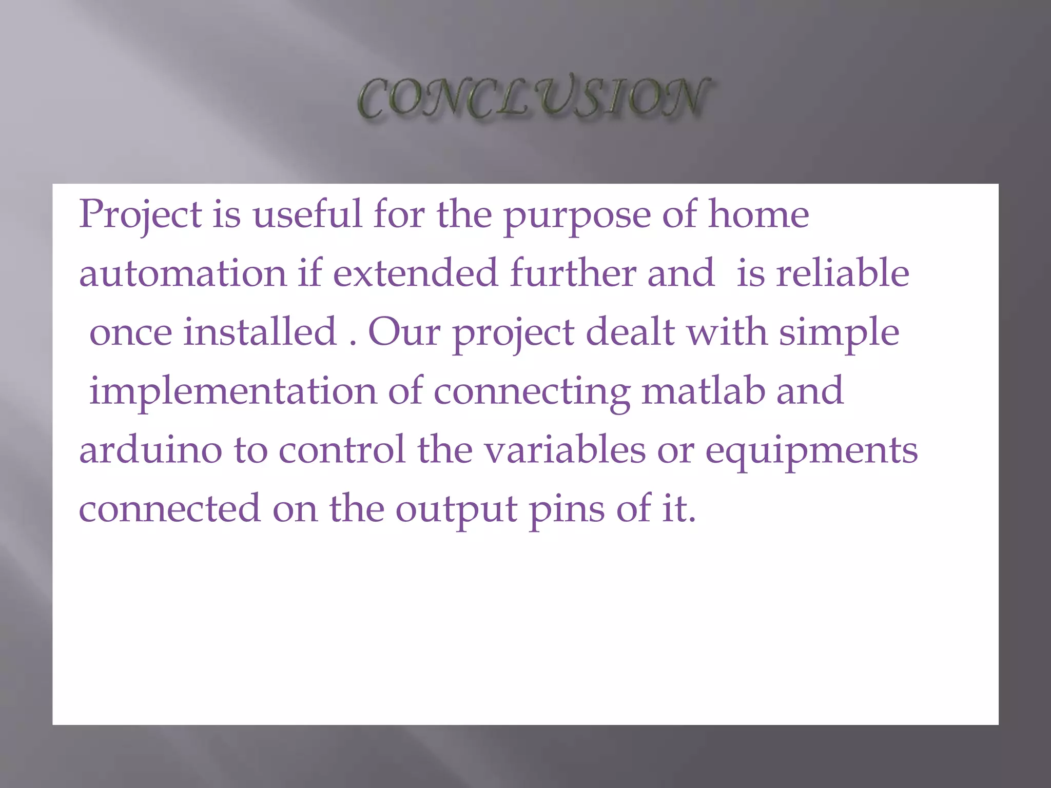 Project is useful for the purpose of home
automation if extended further and is reliable
once installed . Our project dealt with simple
implementation of connecting matlab and
arduino to control the variables or equipments
connected on the output pins of it.
 