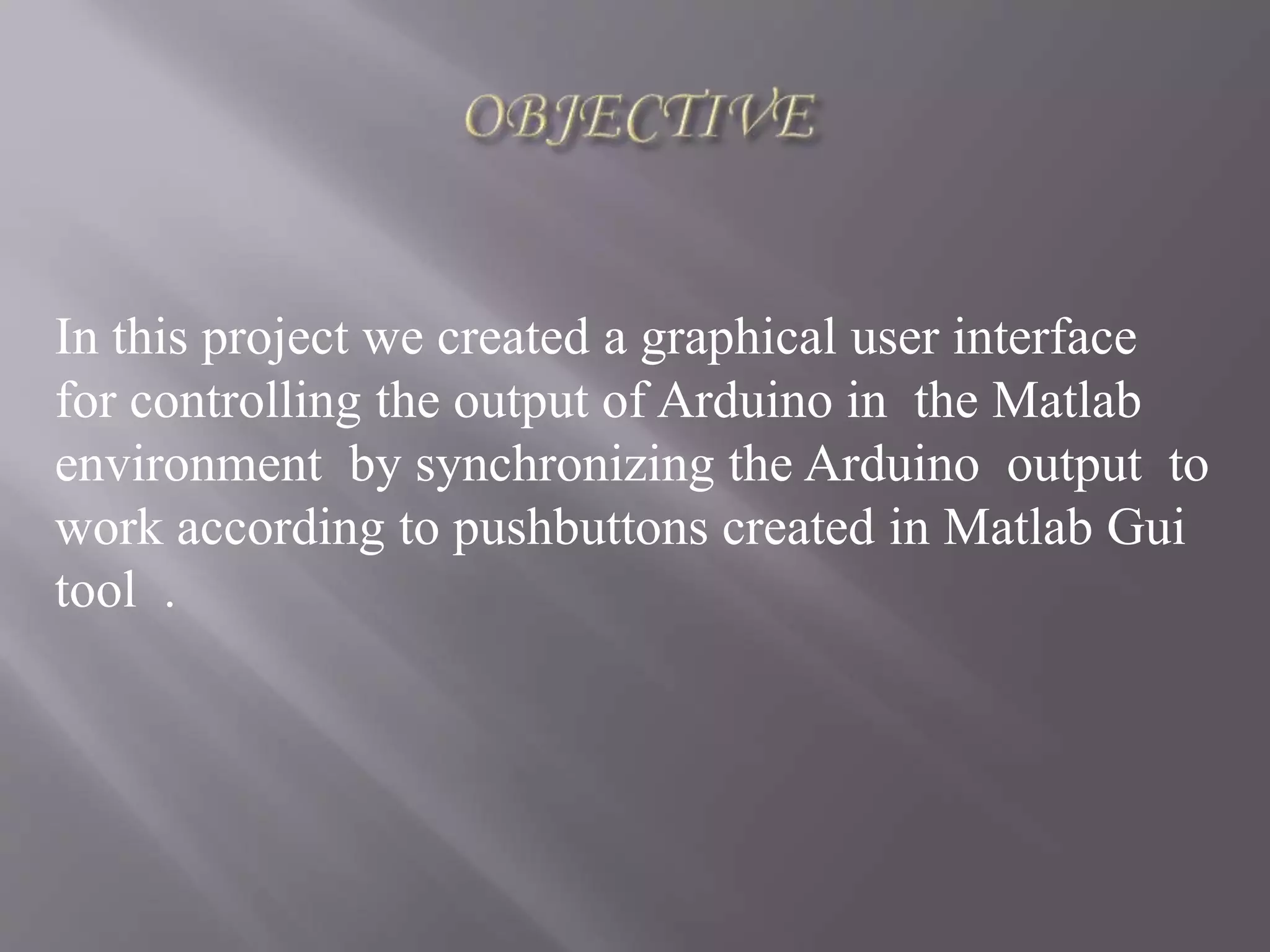 In this project we created a graphical user interface
for controlling the output of Arduino in the Matlab
environment by synchronizing the Arduino output to
work according to pushbuttons created in Matlab Gui
tool .
 