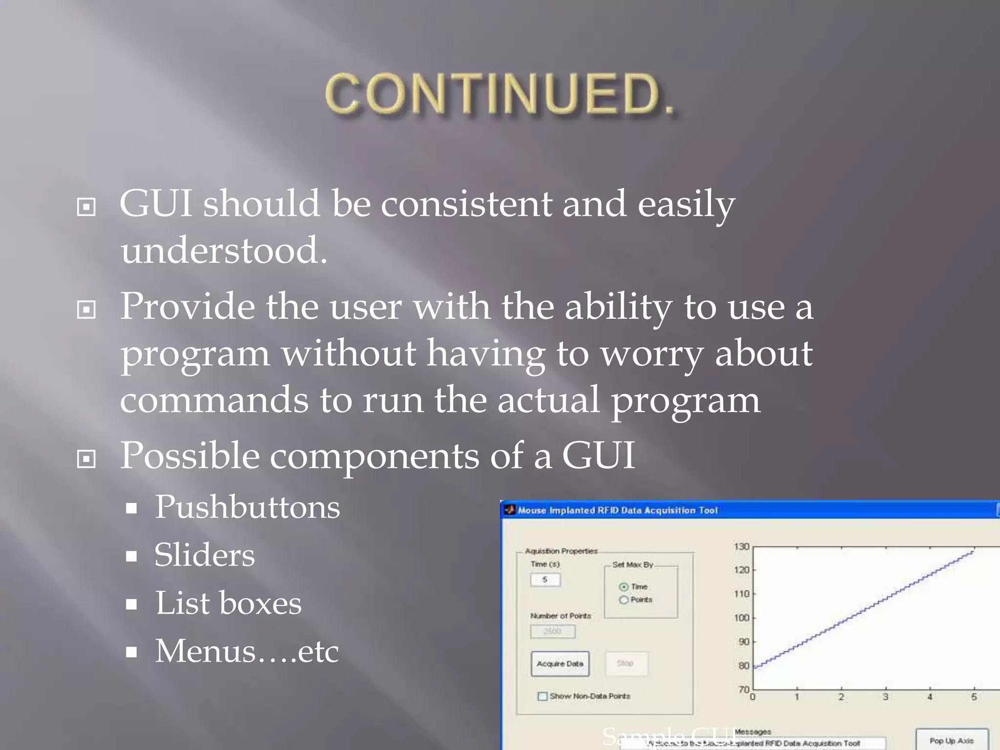 6
 GUI should be consistent and easily
understood.
 Provide the user with the ability to use a
program without having to worry about
commands to run the actual program
 Possible components of a GUI
 Pushbuttons
 Sliders
 List boxes
 Menus….etc
Sample GUI
 