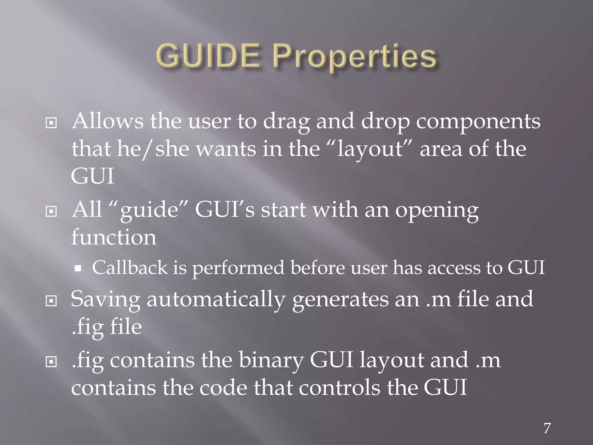 7
 Allows the user to drag and drop components
that he/she wants in the “layout” area of the
GUI
 All “guide” GUI’s start with an opening
function
 Callback is performed before user has access to GUI
 Saving automatically generates an .m file and
.fig file
 .fig contains the binary GUI layout and .m
contains the code that controls the GUI
 