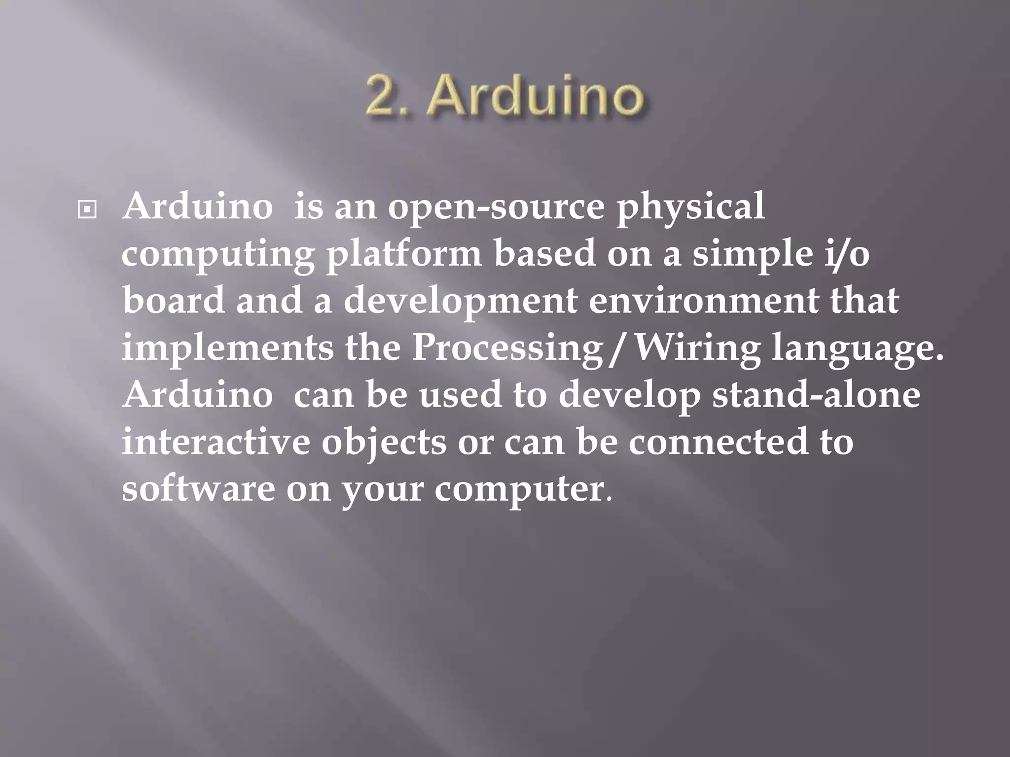  Arduino is an open-source physical
computing platform based on a simple i/o
board and a development environment that
implements the Processing / Wiring language.
Arduino can be used to develop stand-alone
interactive objects or can be connected to
software on your computer.
 