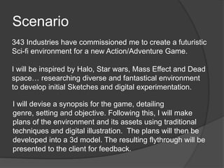 Scenario
343 Industries have commissioned me to create a futuristic
Sci-fi environment for a new Action/Adventure Game.
I will be inspired by Halo, Star wars, Mass Effect and Dead
space… researching diverse and fantastical environment
to develop initial Sketches and digital experimentation.
I will devise a synopsis for the game, detailing
genre, setting and objective. Following this, I will make
plans of the environment and its assets using traditional
techniques and digital illustration. The plans will then be
developed into a 3d model. The resulting flythrough will be
presented to the client for feedback.

 