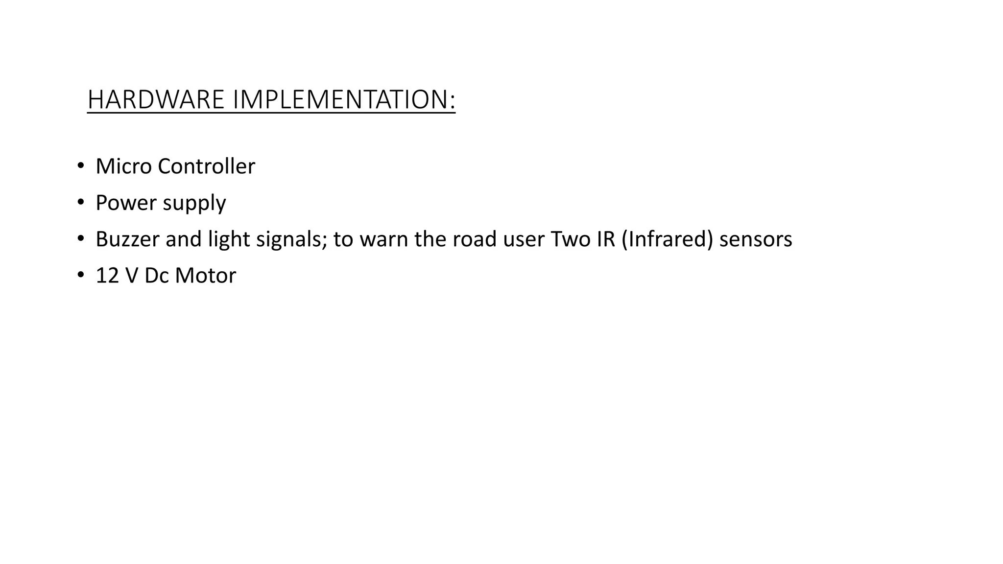 HARDWARE IMPLEMENTATION:
• Micro Controller
• Power supply
• Buzzer and light signals; to warn the road user Two IR (Infrared) sensors
• 12 V Dc Motor
 