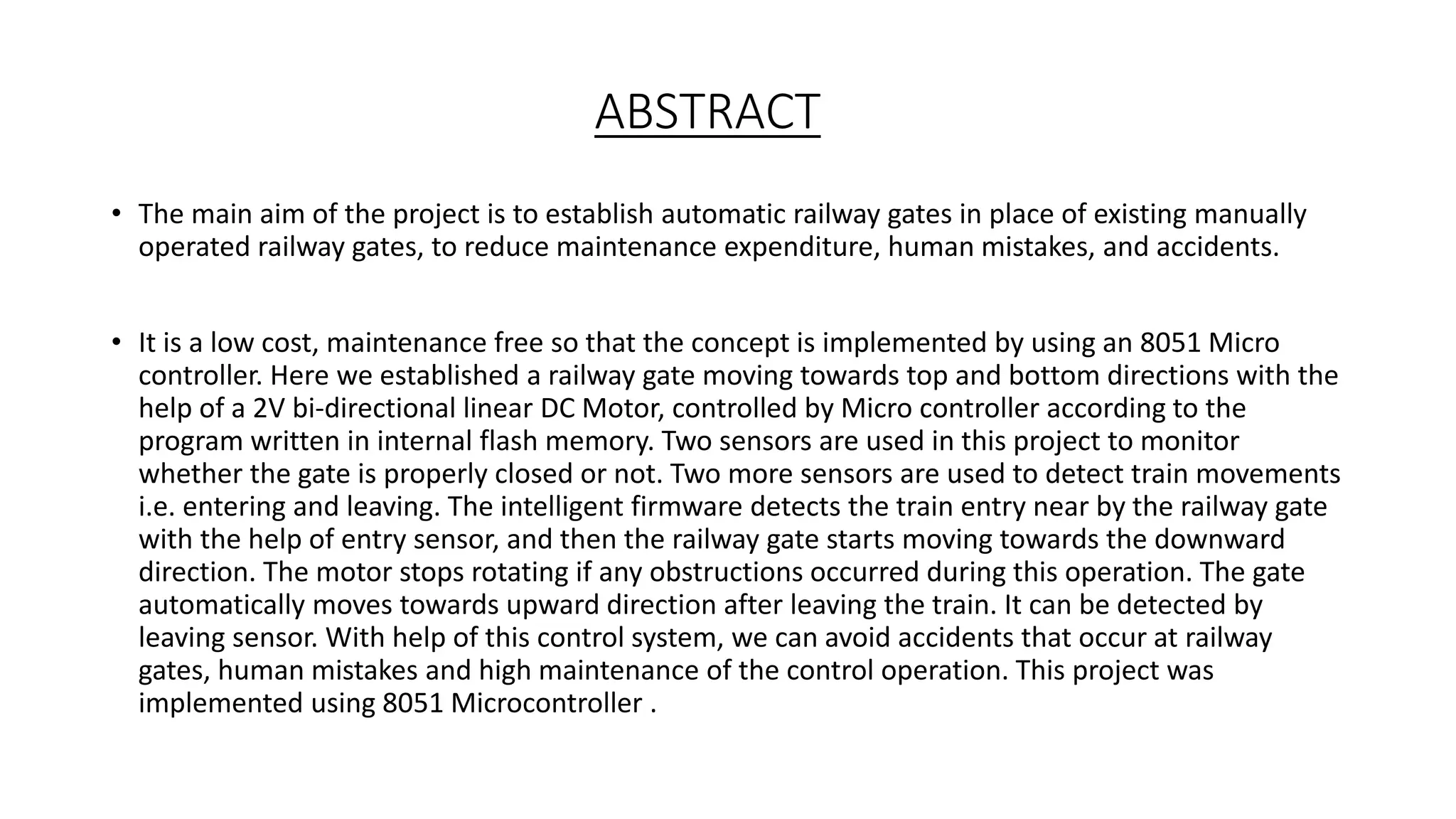 ABSTRACT
• The main aim of the project is to establish automatic railway gates in place of existing manually
operated railway gates, to reduce maintenance expenditure, human mistakes, and accidents.
• It is a low cost, maintenance free so that the concept is implemented by using an 8051 Micro
controller. Here we established a railway gate moving towards top and bottom directions with the
help of a 2V bi-directional linear DC Motor, controlled by Micro controller according to the
program written in internal flash memory. Two sensors are used in this project to monitor
whether the gate is properly closed or not. Two more sensors are used to detect train movements
i.e. entering and leaving. The intelligent firmware detects the train entry near by the railway gate
with the help of entry sensor, and then the railway gate starts moving towards the downward
direction. The motor stops rotating if any obstructions occurred during this operation. The gate
automatically moves towards upward direction after leaving the train. It can be detected by
leaving sensor. With help of this control system, we can avoid accidents that occur at railway
gates, human mistakes and high maintenance of the control operation. This project was
implemented using 8051 Microcontroller .
 