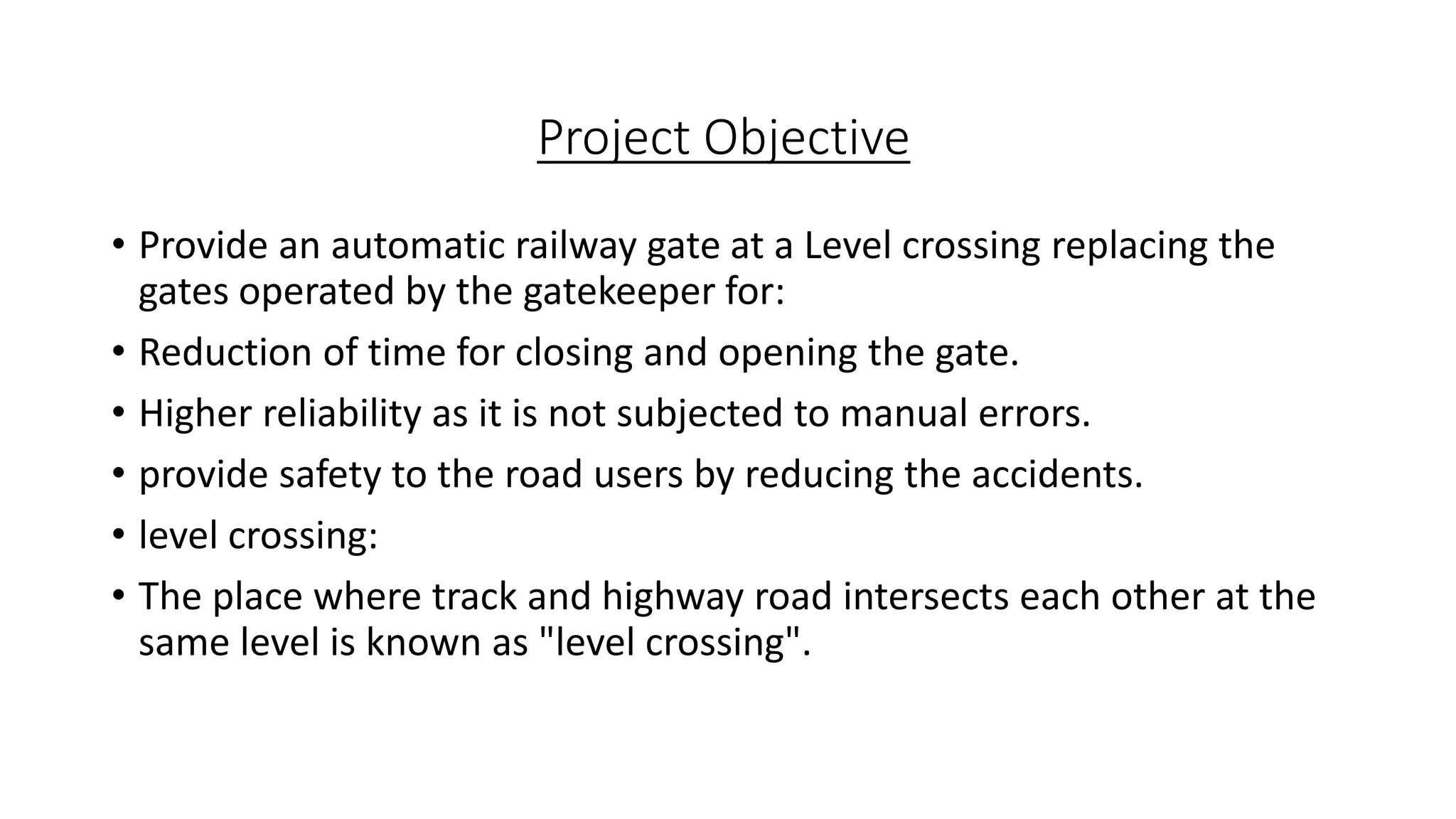 Project Objective
• Provide an automatic railway gate at a Level crossing replacing the
gates operated by the gatekeeper for:
• Reduction of time for closing and opening the gate.
• Higher reliability as it is not subjected to manual errors.
• provide safety to the road users by reducing the accidents.
• level crossing:
• The place where track and highway road intersects each other at the
same level is known as "level crossing".
 