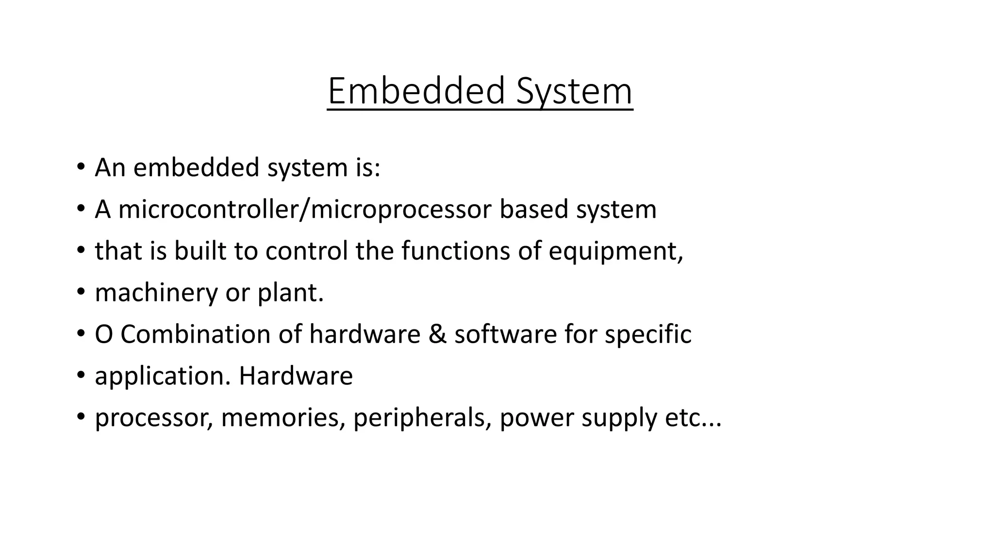 Embedded System
• An embedded system is:
• A microcontroller/microprocessor based system
• that is built to control the functions of equipment,
• machinery or plant.
• O Combination of hardware & software for specific
• application. Hardware
• processor, memories, peripherals, power supply etc...
 