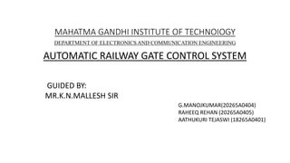 MAHATMA GANDHI INSTITUTE OF TECHNOIOGY
AUTOMATIC RAILWAY GATE CONTROL SYSTEM
DEPARTMENT OF ELECTRONICS AND COMMUNICATION ENGINEERING
GUIDED BY:
MR.K.N.MALLESH SIR
G.MANOJKUMAR(20265A0404)
RAHEEQ REHAN (20265A0405)
AATHUKURI TEJASWI (18265A0401)
 